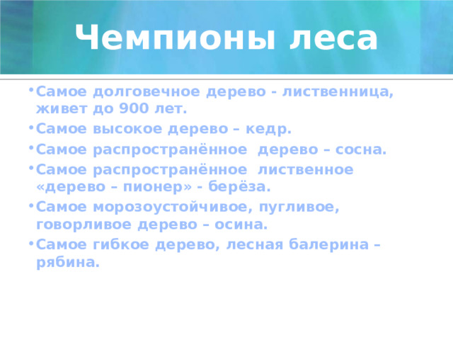 Чемпионы леса Самое долговечное дерево - лиственница, живет до 900 лет. Самое высокое дерево – кедр. Самое распространённое дерево – сосна. Самое распространённое лиственное «дерево – пионер» - берёза. Самое морозоустойчивое, пугливое, говорливое дерево – осина. Самое гибкое дерево, лесная балерина – рябина.     