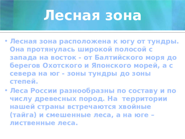Лесная зона Лесная зона расположена к югу от тундры. Она протянулась широкой полосой с запада на восток - от Балтийского моря до берегов Охотского и Японского морей, а с севера на юг - зоны тундры до зоны степей. Леса России разнообразны по составу и по числу древесных пород. На территории нашей страны встречаются хвойные (тайга) и смешенные леса, а на юге – лиственные леса.  