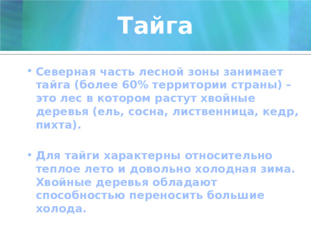 Тайга Северная часть лесной зоны занимает тайга (более 60% территории страны) – это лес в котором растут хвойные деревья (ель, сосна, лиственница, кедр, пихта).  Для тайги характерны относительно теплое лето и довольно холодная зима. Хвойные деревья обладают способностью переносить большие холода. 