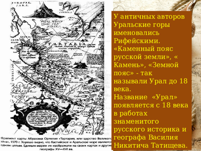 У античных авторов Уральские горы именовались Рифейскими. «Каменный пояс русской земли», « Камень», «Земной пояс» - так называли Урал до 18 века. Название «Урал» появляется с 18 века в работах знаменитого русского историка и географа Василия Никитича Татищева. 