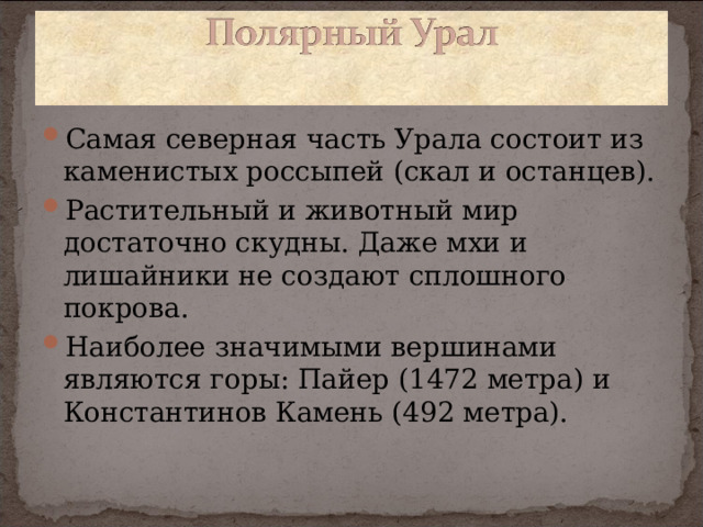 Самая северная часть Урала состоит из каменистых россыпей (скал и останцев). Растительный и животный мир достаточно скудны. Даже мхи и лишайники не создают сплошного покрова. Наиболее значимыми вершинами являются горы: Пайер (1472 метра) и Константинов Камень (492 метра).  