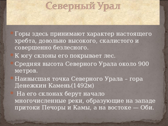 Горы здесь принимают характер настоящего хребта, довольно высокого, скалистого и совершенно безлесного. К югу склоны его покрывает лес. Средняя высота Северного Урала около 900 метров. Наивысшая точка Северного Урала – гора Денежкин Камень(1492м)  На его склонах берут начало многочисленные реки, образующие на западе притоки Печоры и Камы, а на востоке — Оби.   