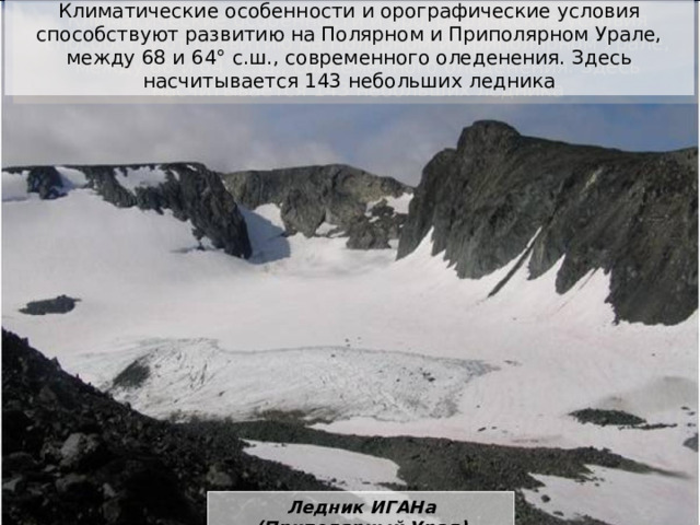 Климатические особенности и орографические условия способствуют развитию на Полярном и Приполярном Урале, между 68 и 64° с.ш., современного оледенения. Здесь насчитывается 143 небольших ледника Ледник ИГАНа (Приполярный Урал) 