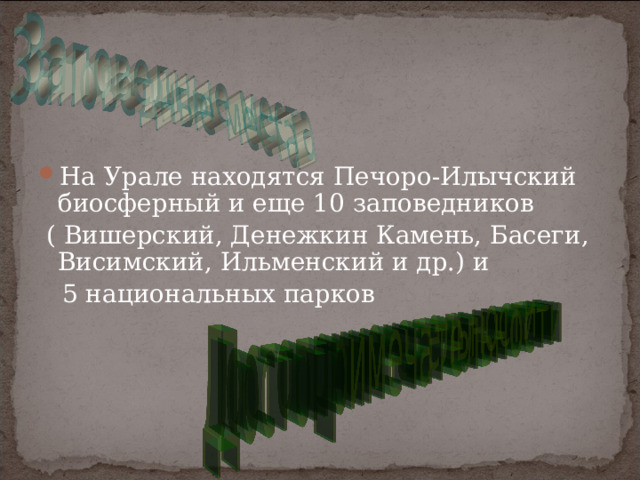 На Урале находятся Печоро-Илычский биосферный и еще 10 заповедников  ( Вишерский, Денежкин Камень, Басеги, Висимский, Ильменский и др.) и  5 национальных парков 