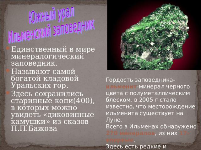 Единственный в мире минералогический заповедник. Называют самой богатой кладовой Уральских гор. Здесь сохранились старинные копи(400), в которых можно увидеть «диковинные камушки» из сказов П.П.Бажова Гордость заповедника- ильменит -минерал черного цвета с полуметаллическим блеском, в 2005 г стало известно, что месторождение ильменита существует на Луне. Всего в Ильменах обнаружено 270 минералов , из них 17-впервые . Здесь есть редкие и редчайшие, не обнаруженные больше нигде в мире 