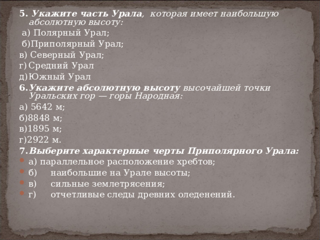 5. Укажите часть Урала , которая имеет наибольшую абсолютную высоту:  а) Полярный Урал;  б)Приполярный Урал; в) Северный Урал; г)  Средний Урал д)  Южный Урал 6. Укажите абсолютную высоту высочайшей точки Уральских гор — горы Народная: а) 5642 м; б)8848 м; в)1895 м; г)2922 м. 7.  Выберите характерные черты Приполярного Урала: а) параллельное расположение хребтов; б)  наибольшие на Урале высоты; в)  сильные землетрясения; г)  отчетливые следы древних оледенений. 