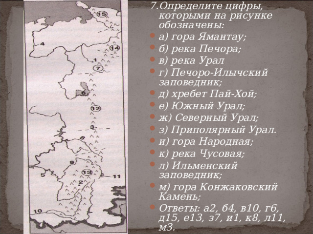 7.Определите цифры, которыми на рисунке обозначены: а) гора Ямантау; б) река Печора; в) река Урал г) Печоро-Илычский заповедник; д) хребет Пай-Хой; е) Южный Урал; ж) Северный Урал; з) Приполярный Урал. и) гора Народная; к) река Чусовая; л) Ильменский заповедник; м) гора Конжаковский Камень; Ответы: а2, б4, в10, г6, д15, е13, з7, и1, к8, л11, м3. 
