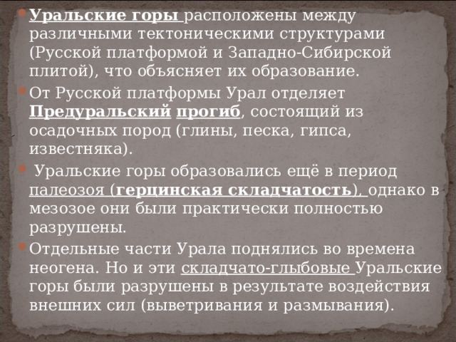 Уральские горы расположены между различными тектоническими структурами (Русской платформой и Западно-Сибирской плитой), что объясняет их образование. От Русской платформы Урал отделяет Предуральский  прогиб , состоящий из осадочных пород (глины, песка, гипса, известняка).   Уральские горы образовались ещё в период палеозоя ( герцинская складчатость ), однако в мезозое они были практически полностью разрушены. Отдельные части Урала поднялись во времена неогена. Но и эти складчато-глыбовые Уральские горы были разрушены в результате воздействия внешних сил (выветривания и размывания).  