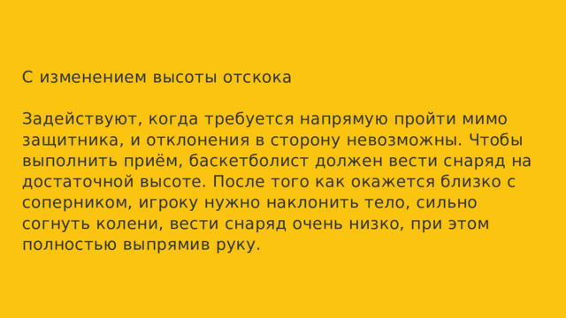 С изменением высоты отскока Задействуют, когда требуется напрямую пройти мимо защитника, и отклонения в сторону невозможны. Чтобы выполнить приём, баскетболист должен вести снаряд на достаточной высоте. После того как окажется близко с соперником, игроку нужно наклонить тело, сильно согнуть колени, вести снаряд очень низко, при этом полностью выпрямив руку. 