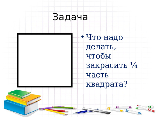 Задача Что надо делать, чтобы закрасить ¼ часть квадрата? 