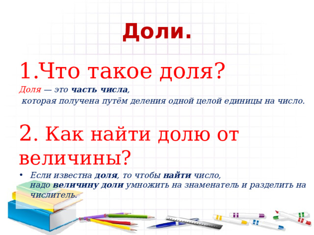 Доли. Что такое доля? Доля  — это  часть   числа ,  которая получена путём деления одной целой единицы на число. 2 . Как найти долю от величины? Если известна  доля , то чтобы  найти  число, надо  величину   доли  умножить на знаменатель и разделить на числитель. 