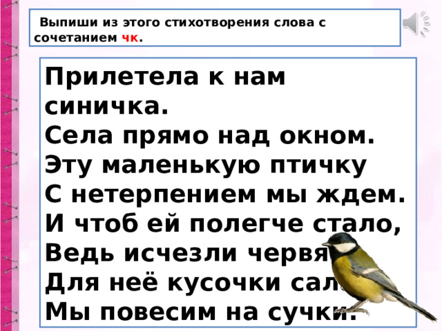  Выпиши из этого стихотворения слова с сочетанием чк . Прилетела к нам синичка. Села прямо над окном. Эту маленькую птичку С нетерпением мы ждем. И чтоб ей полегче стало, Ведь исчезли червяки, Для неё кусочки сала Мы повесим на сучки. 