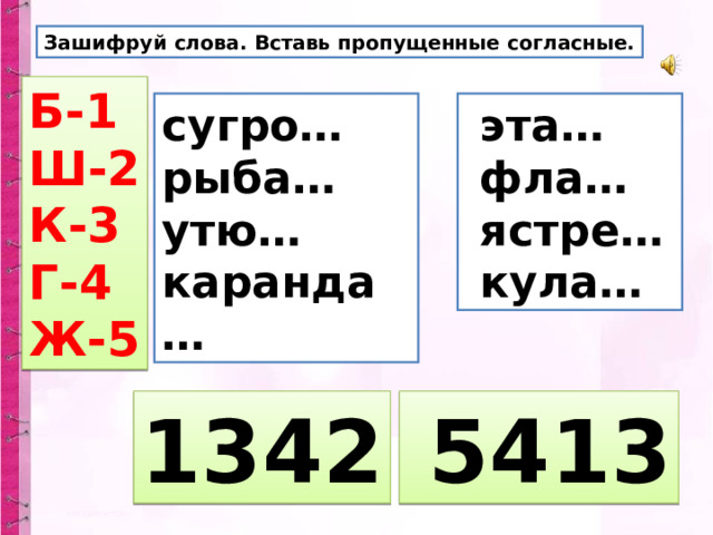 Зашифруй слова. Вставь пропущенные согласные. Б-1 Ш-2 К-3 Г-4 Ж-5 сугро… рыба… утю… каранда…  эта…  фла…  ястре…  кула… 1342  5413 
