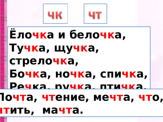 Ёло чк а и бело чк а, Ту чк а, щу чк а, стрело чк а, Бо чк а, но чк а, спи чк а, Ре ч ка, ру чк а, пти чк а. По чт а, чт ение, ме чт а, чт о, чт ить, ма чт а. 