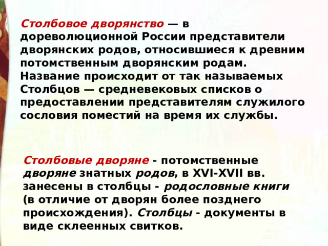 Столбовое дворянство  — в дореволюционной России представители дворянских родов, относившиеся к древним потомственным дворянским родам. Название происходит от так называемых Столбцов — средневековых списков о предоставлении представителям служилого сословия поместий на время их службы. Столбовые дворяне - потомственные дворяне знатных родов , в XVI-XVII вв. занесены в столбцы - родословные книги (в отличие от дворян более позднего происхождения). Столбцы - документы в виде склеенных свитков. 