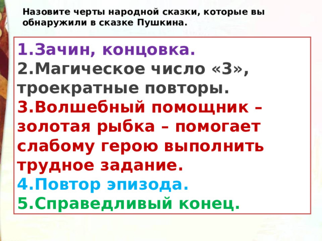 Назовите черты народной сказки, которые вы обнаружили в сказке Пушкина. 1.Зачин, концовка. 2.Магическое число «3», троекратные повторы. 3.Волшебный помощник – золотая рыбка – помогает слабому герою выполнить трудное задание. 4.Повтор эпизода. 5.Справедливый конец. 