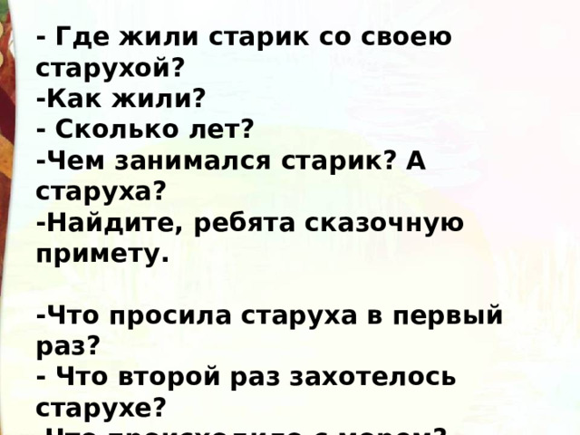 - Где жили старик со своею старухой? -Как жили? - Сколько лет? -Чем занимался старик? А старуха? -Найдите, ребята сказочную примету.  -Что просила старуха в первый раз? - Что второй раз захотелось старухе? Что происходило с морем?  Почему? 