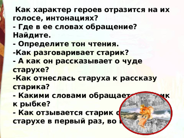   Как характер героев отразится на их голосе, интонациях? - Где в ее словах обращение? Найдите. - Определите тон чтения. -Как разговаривает старик? - А как он рассказывает о чуде старухе? -Как отнеслась старуха к рассказу старика? - Какими словами обращается старик к рыбке? - Как отзывается старик о своей старухе в первый раз, во второй раз?  