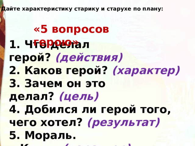   Дайте характеристику старику и старухе по плану: «5 вопросов герою» 1. Что делал герой?   (действия) 2. Каков герой?  (характер) 3. Зачем он это делал?  (цель) 4. Добился ли герой того, чего хотел?  (результат) 5. Мораль.  Кто ...  (характер) , тот  ...  (результат). 