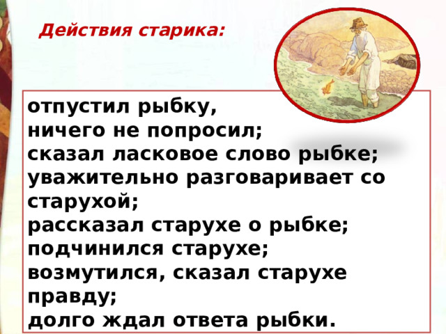 Действия старика:  отпустил рыбку, ничего не попросил; сказал ласковое слово рыбке; уважительно разговаривает со старухой; рассказал старухе о рыбке; подчинился старухе; возмутился, сказал старухе правду; долго ждал ответа рыбки. 