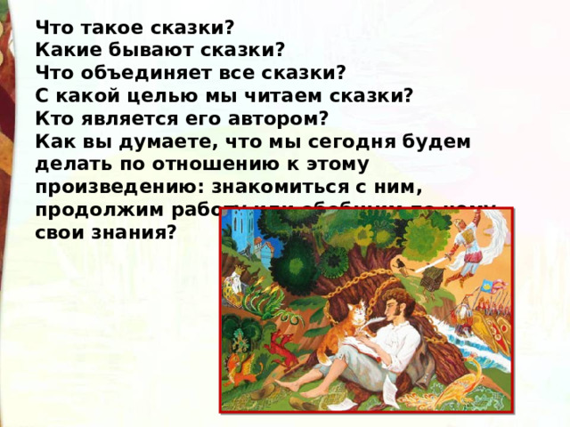 Что такое сказки? Какие бывают сказки? Что объединяет все сказки? С какой целью мы читаем сказки? Кто является его автором? Как вы думаете, что мы сегодня будем делать по отношению к этому произведению: знакомиться с ним, продолжим работу или обобщим по нему свои знания? 