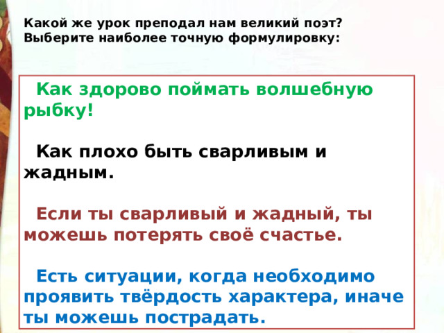 Какой же урок преподал нам великий поэт?  Выберите наиболее точную формулировку:  Как здорово поймать волшебную рыбку!   Как плохо быть сварливым и жадным.    Если ты сварливый и жадный, ты можешь потерять своё счастье.    Есть ситуации, когда необходимо проявить твёрдость характера, иначе ты можешь пострадать. 