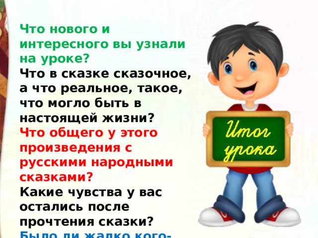 Что нового и интересного вы узнали на уроке? Что в сказке сказочное, а что реальное, такое, что могло быть в настоящей жизни? Что общего у этого произведения с русскими народными сказками?  Какие чувства у вас остались после прочтения сказки?  Было ли жалко кого-нибудь?  Хорошо или плохо закончилась сказка? 