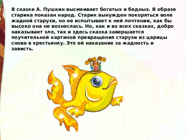 В сказке А. Пушкин высмеивает богатых и бедных. В образе старика показан народ. Старик вынужден покоряться воле жадной старухи, но не испытывает к ней почтении, как бы высоко она не вознеслась. Но, как и во всех сказках, добро наказывает зло, так и здесь сказка завершается поучительной картиной превращения старухи из царицы снова в крестьянку. Это ей наказание за жадность и зависть. 