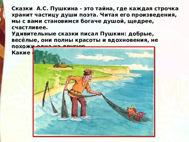 Сказки А.С. Пушкина - это тайна, где каждая строчка хранит частицу души поэта. Читая его произведения, мы с вами становимся богаче душой, щедрее, счастливее.  Удивительные сказки писал Пушкин: добрые, весёлые, они полны красоты и вдохновения, не похожи одна на другую.  Какие сказки вы знаете А.С. Пушкина? 