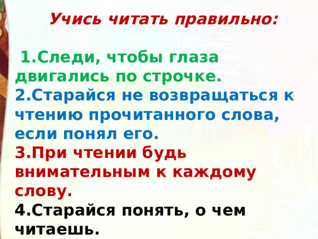  Учись читать правильно:   1.Следи, чтобы глаза двигались по строчке. 2.Старайся не возвращаться к чтению прочитанного слова, если понял его. 3.При чтении будь внимательным к каждому слову. 4.Старайся понять, о чем читаешь. 5.Читай ежедневно вслух и про себя. 