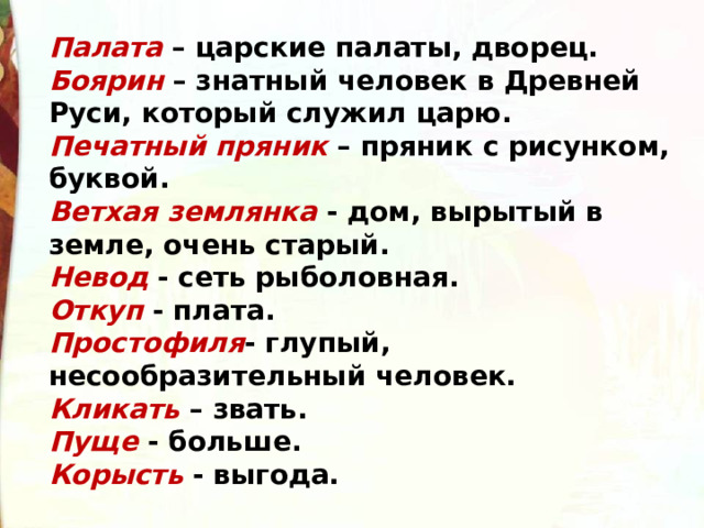 Палата – царские палаты, дворец. Боярин – знатный человек в Древней Руси, который служил царю. Печатный пряник – пряник с рисунком, буквой. Ветхая землянка  - дом, вырытый в земле, очень старый.  Невод - сеть рыболовная.  Откуп - плата.  Простофиля - глупый, несообразительный человек.  Кликать  – звать.  Пуще - больше.  Корысть  - выгода. 