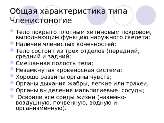 Общая характеристика типа Членистоногие Тело покрыто плотным хитиновым покровом, выполняющим функцию наружного скелета; Наличие членистых конечностей; Тело состоит из трех отделов (передний, средний и задний; Смешанная полость тела; Незамкнутая кровеносная система; Хорошо развиты органы чувств; Органы дыхания жабры, легкие или трахеи; Органы выделения мальпигиевые сосуды;  Освоили все среды жизни (наземно-воздушную, почвенную, водную и организменную).  
