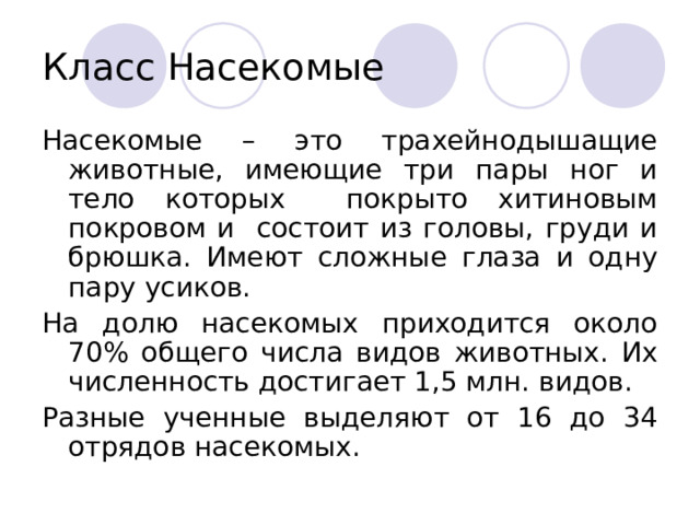 Класс Насекомые Насекомые – это трахейнодышащие животные, имеющие три пары ног и тело которых покрыто хитиновым покровом и состоит из головы, груди и брюшка. Имеют сложные глаза и одну пару усиков. На долю насекомых приходится около 70% общего числа видов животных. Их численность достигает 1,5 млн. видов. Разные ученные выделяют от 16 до 34 отрядов насекомых. 