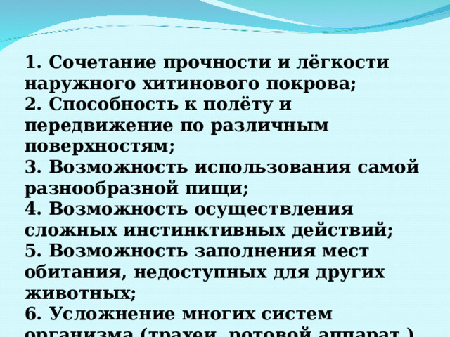 1. Сочетание прочности и лёгкости наружного хитинового покрова; 2. Способность к полёту и передвижение по различным поверхностям; 3. Возможность использования самой разнообразной пищи; 4. Возможность осуществления сложных инстинктивных действий; 5. Возможность заполнения мест обитания, недоступных для других животных; 6. Усложнение многих систем организма (трахеи, ротовой аппарат ) 