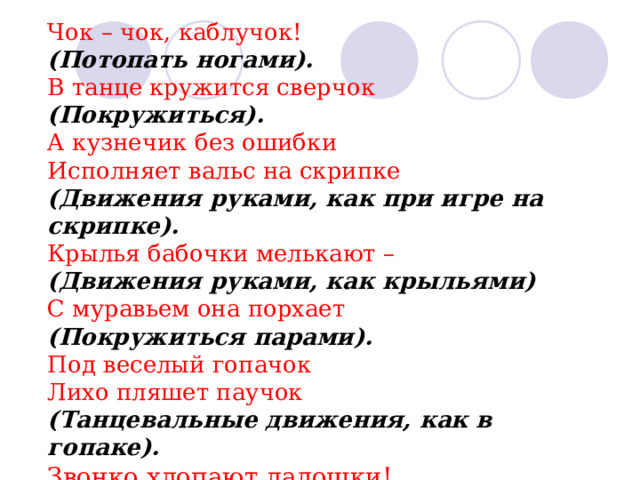 Чок – чок, каблучок! (Потопать ногами). В танце кружится сверчок (Покружиться). А кузнечик без ошибки Исполняет вальс на скрипке (Движения руками, как при игре на скрипке). Крылья бабочки мелькают – (Движения руками, как крыльями) С муравьем она порхает (Покружиться парами). Под веселый гопачок Лихо пляшет паучок (Танцевальные движения, как в гопаке). Звонко хлопают ладошки! Все устали наши ножки! 