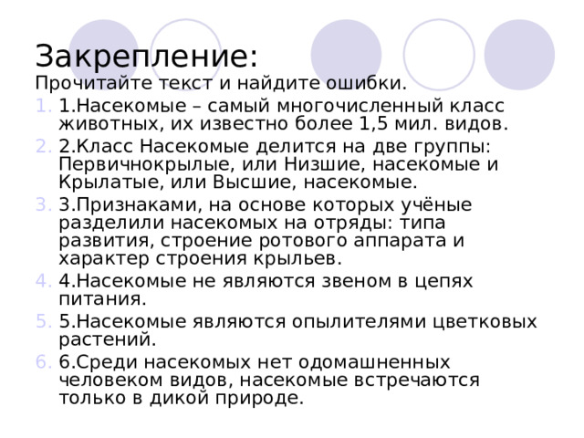 Закрепление: Прочитайте текст и найдите ошибки. 1.Насекомые – самый многочисленный класс животных, их известно более 1,5 мил. видов. 2.Класс Насекомые делится на две группы: Первичнокрылые, или Низшие, насекомые и Крылатые, или Высшие, насекомые. 3.Признаками, на основе которых учёные разделили насекомых на отряды: типа развития, строение ротового аппарата и характер строения крыльев. 4.Насекомые не являются звеном в цепях питания. 5.Насекомые являются опылителями цветковых растений. 6.Среди насекомых нет одомашненных человеком видов, насекомые встречаются только в дикой природе. 