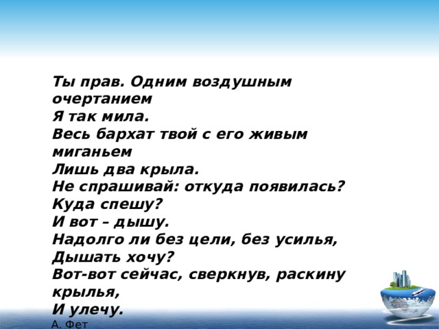 Ты прав. Одним воздушным очертанием Я так мила. Весь бархат твой с его живым миганьем Лишь два крыла. Не спрашивай: откуда появилась? Куда спешу? И вот – дышу. Надолго ли без цели, без усилья, Дышать хочу? Вот-вот сейчас, сверкнув, раскину крылья, И улечу. А. Фет 