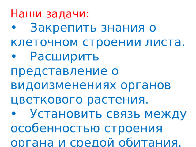 Наши задачи: •  Закрепить знания о клеточном строении листа. •  Расширить представление о видоизменениях органов цветкового растения. •  Установить связь между особенностью строения органа и средой обитания. 