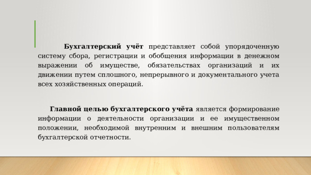  Бухгалтерский учёт представляет собой упорядоченную систему сбора, регистрации и обобщения информации в денежном выражении об имуществе, обязательствах организаций и их движении путем сплошного, непрерывного и документального учета всех хозяйственных операций.  Главной целью бухгалтерского учёта является формирование информации о деятельности организации и ее имущественном положении, необходимой внутренним и внешним пользователям бухгалтерской отчетности. 