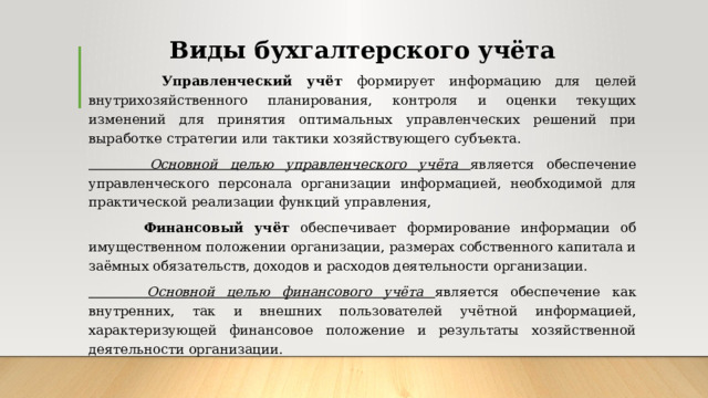 Виды бухгалтерского учёта  Управленческий учёт формирует информацию для целей внутрихозяйственного планирования, контроля и оценки текущих изменений для принятия оптимальных управленческих решений при выработке стратегии или тактики хозяйствующего субъекта.  Основной целью управленческого учёта является обеспечение управленческого персонала организации информацией, необходимой для практической реализации функций управления,  Финансовый учёт обеспечивает формирование информации об имущественном положении организации, размерах собственного капитала и заёмных обязательств, доходов и расходов деятельности организации.  Основной целью финансового учёта является обеспечение как внутренних, так и внешних пользователей учётной информацией, характеризующей финансовое положение и результаты хозяйственной деятельности организации. 