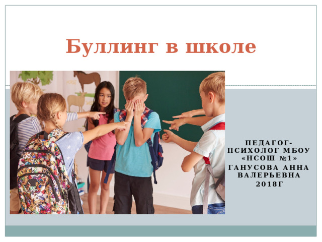 Буллинг в школе Педагог-психолог МБОУ «НСОШ №1» Ганусова Анна Валерьевна 2018г 