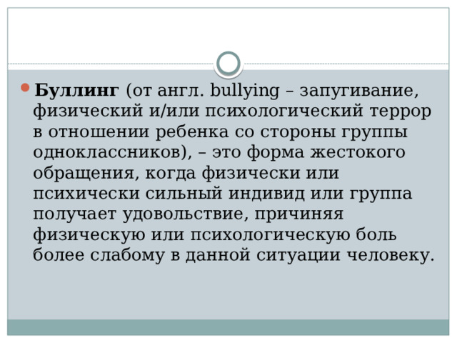 Буллинг  (от англ. bullying – запугивание, физический и/или психологический террор в отношении ребенка со стороны группы одноклассников), – это форма жестокого обращения, когда физически или психически сильный индивид или группа получает удовольствие, причиняя физическую или психологическую боль более слабому в данной ситуации человеку. 