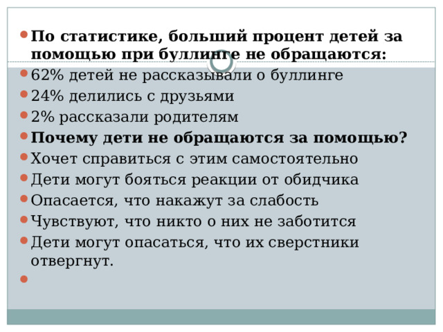 По статистике, больший процент детей за помощью при буллинге не обращаются: 62% детей не рассказывали о буллинге 24% делились с друзьями 2% рассказали родителям Почему дети не обращаются за помощью? Хочет справиться с этим самостоятельно Дети могут бояться реакции от обидчика Опасается, что накажут за слабость Чувствуют, что никто о них не заботится Дети могут опасаться, что их сверстники отвергнут.   