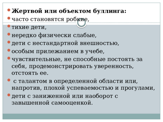 Жертвой или объектом буллинга: часто становятся робкие, тихие дети, нередко физически слабые, дети с нестандартной внешностью, особым прилежанием в учебе, чувствительные, не способные постоять за себя, продемонстрировать уверенность,  отстоять ее.  с талантом в определенной области или, напротив, плохой успеваемостью и прогулами, дети с заниженной или наоборот с завышенной самооценкой. 