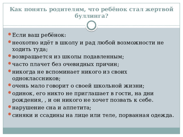 Как понять родителям, что ребёнок стал жертвой буллинга? Если ваш ребёнок: неохотно идёт в школу и рад любой возможности не ходить туда; возвращается из школы подавленным; часто плачет без очевидных причин; никогда не вспоминает никого из своих одноклассников; очень мало говорит о своей школьной жизни; одинок, его никто не приглашает в гости, на дни рождения, , и он никого не хочет позвать к себе. нарушение сна и аппетита; синяки и ссадины на лице или теле, порванная одежда. 