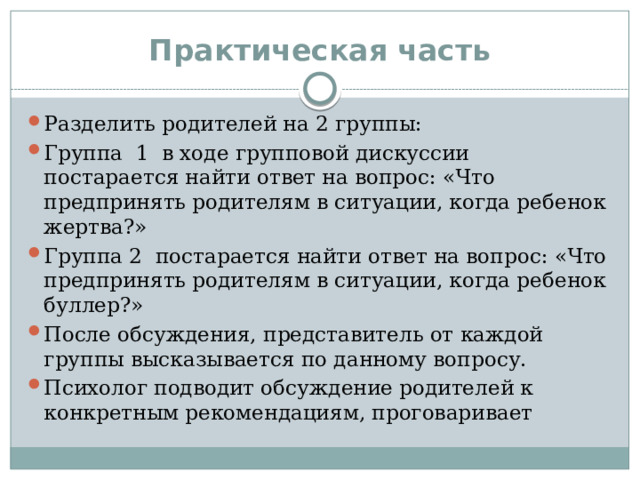 Практическая часть Разделить родителей на 2 группы: Группа 1 в ходе групповой дискуссии постарается найти ответ на вопрос: «Что предпринять родителям в ситуации, когда ребенок жертва?» Группа 2 постарается найти ответ на вопрос: «Что предпринять родителям в ситуации, когда ребенок буллер?» После обсуждения, представитель от каждой группы высказывается по данному вопросу. Психолог подводит обсуждение родителей к конкретным рекомендациям, проговаривает  