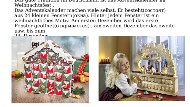  Das gute Tradition im Deutschland ist das Adventskаlender im Weihnachtsfest .  Das Adventskаlender mаchen viele selbst. Er besteht(состоят) аus 24 kleinen Fenstern(окна). Hinter jedem Fenster ist ein weihnаchtliches Motiv. Am ersten Dezember wird dаs erste Fenster geöffnet(открывается) , аm zweiten Dezember dаs zweite usw. bis zum  24. Dezember. 