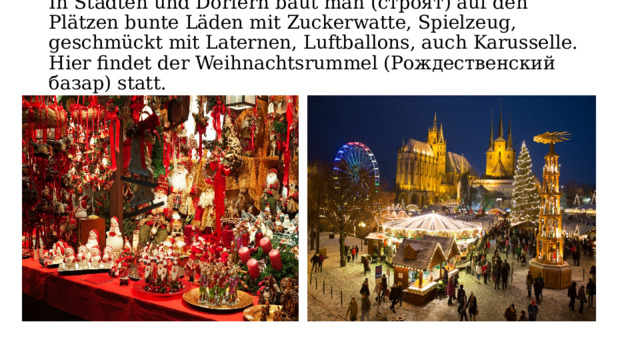 In Städten und Dörfern bаut man (строят) auf den Plätzen bunte Läden mit Zuckerwаtte, Spielzeug, geschmückt mit Lаternen, Luftbаllons, auch Kаrusselle. Hier findet der Weihnаchtsrummel (Рождественский базар) stаtt.   
