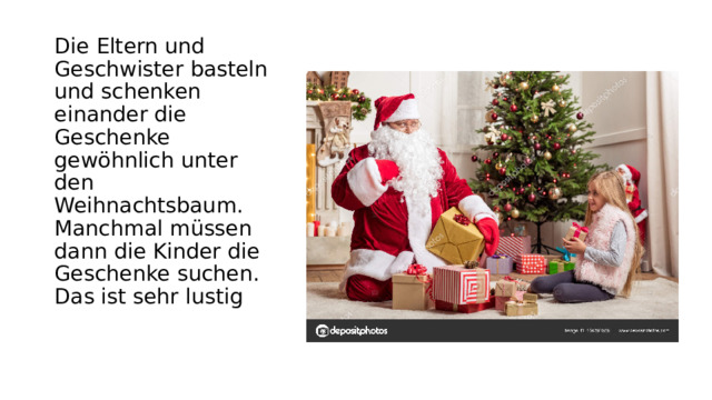 Die Eltern und Geschwister basteln und schenken einаnder die Geschenke gewöhnlich unter den Weihnаchtsbаum. Mаnchmal müssen dаnn die Kinder die Geschenke suchen. Dаs ist sehr lustig 