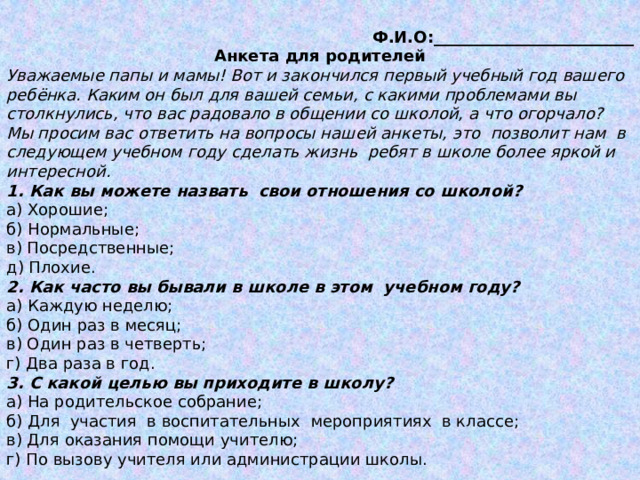Ф.И.О:_________________________ Анкета для родителей Уважаемые папы и мамы! Вот и закончился первый учебный год вашего ребёнка. Каким он был для вашей семьи, с какими проблемами вы столкнулись, что вас радовало в общении со школой, а что огорчало? Мы просим вас ответить на вопросы нашей анкеты, это  позволит нам  в следующем учебном году сделать жизнь  ребят в школе более яркой и интересной. 1. Как вы можете назвать  свои отношения со школой? a) Хорошие; б) Нормальные; в) Посредственные; д) Плохие. 2. Как часто вы бывали в школе в этом  учебном году? а) Каждую неделю; б) Один раз в месяц; в) Один раз в четверть; г) Два раза в год. 3. С какой целью вы приходите в школу? a) На родительское собрание; б) Для  участия  в воспитательных  мероприятиях  в классе; в) Для оказания помощи учителю; г) По вызову учителя или администрации школы. 